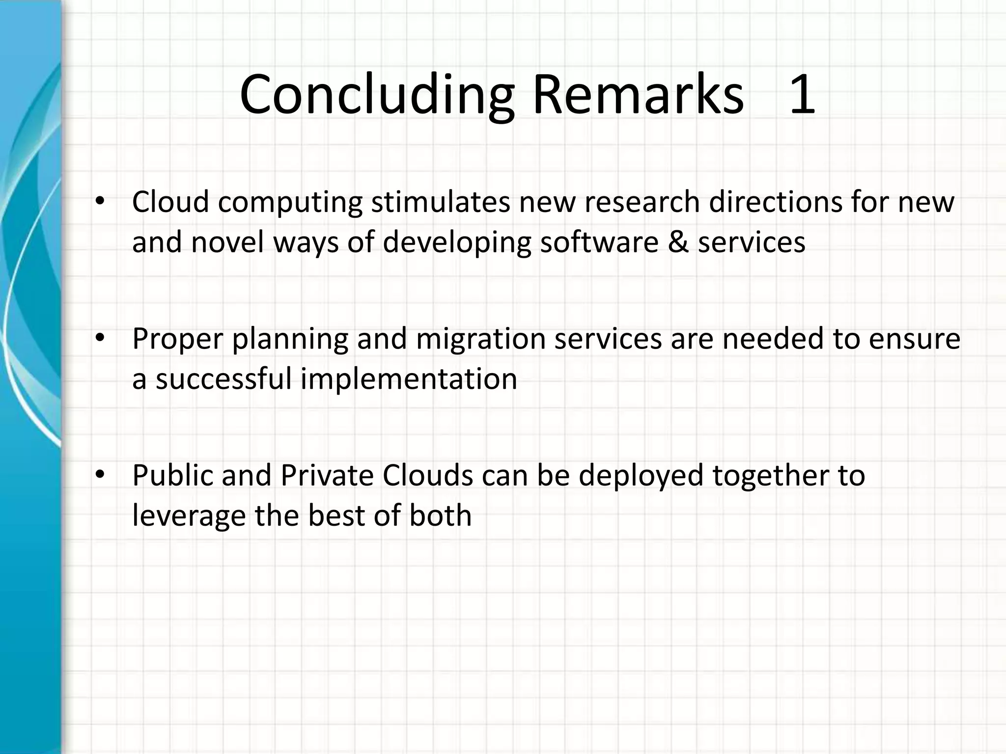 Concluding Remarks 1
• Cloud computing stimulates new research directions for new
and novel ways of developing software & services
• Proper planning and migration services are needed to ensure
a successful implementation
• Public and Private Clouds can be deployed together to
leverage the best of both
 