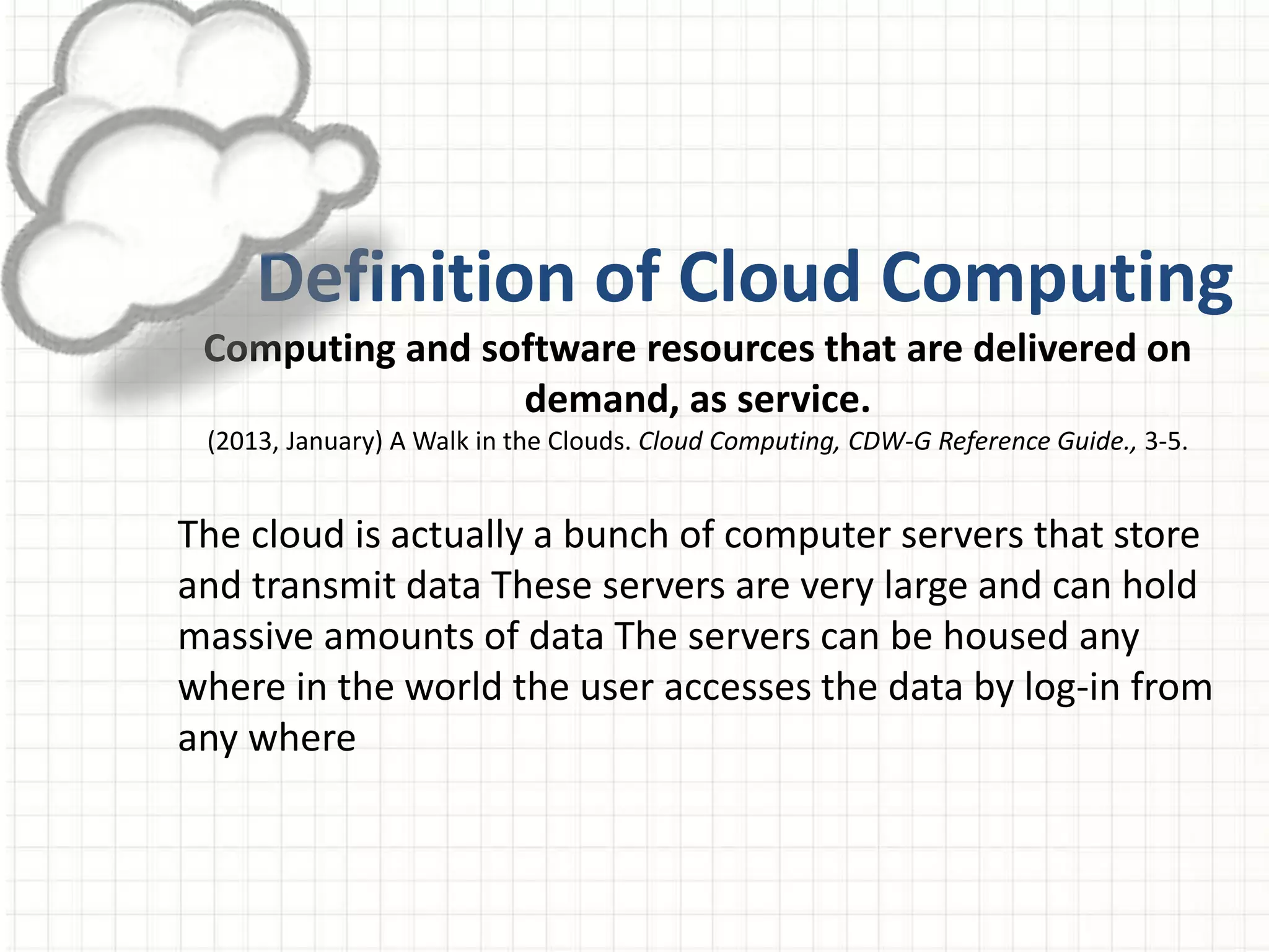 Definition of Cloud Computing
Computing and software resources that are delivered on
demand, as service.
(2013, January) A Walk in the Clouds. Cloud Computing, CDW-G Reference Guide., 3-5.
The cloud is actually a bunch of computer servers that store
and transmit data These servers are very large and can hold
massive amounts of data The servers can be housed any
where in the world the user accesses the data by log-in from
any where
 