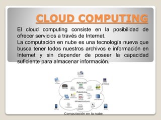 CLOUD COMPUTING
El cloud computing consiste en la posibilidad de
ofrecer servicios a través de Internet.
La computación en nube es una tecnología nueva que
busca tener todos nuestros archivos e información en
Internet y sin depender de poseer la capacidad
suficiente para almacenar información.
 