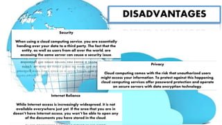 DISADVANTAGES
Security
When using a cloud computing service, you are essentially
handing over your data to a third party. The fact that the
entity, as well as users from all over the world, are
accessing the same server can cause a security issue.
Privacy
Cloud computing comes with the risk that unauthorized users
might access your information. To protect against this happening,
cloud computing services offer password protection and operate
on secure servers with data encryption technology.
Internet Reliance
While Internet access is increasingly widespread, it is not
available everywhere just yet. If the area that you are in
doesn’t have Internet access, you won’t be able to open any
of the documents you have stored in the cloud.
 