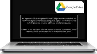 It is a personal cloud storage service from Google that lets users store and
synchronize digital content across computers, laptops and mobile devices,
including Android-powered tablet and smartphone devices.
It’s easy to use and highly effective in most situations. That makes it one of
the best choices you will have for all your professional needs.
 