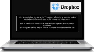 It is a personal cloud storage service (sometimes referred to as an online backup
service) that is frequently used for file sharing and collaboration.
Files in the Dropbox folder can be accessed from anywhere with an Internet
connection
the user just has to log in to his account to upload, download and share files.
 
