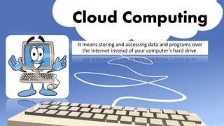 Cloud Computing
It means storing and accessing data and programs over
the Internet instead of your computer's hard drive.
 