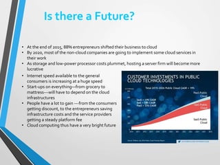 Is there a Future?
• Internet speed available to the general
consumers is increasing at a huge speed
• Start-ups on everything—from grocery to
mattress---will have to depend on the cloud
infrastructures
• People have a lot to gain ---from the consumers
getting discount, to the entrepreneurs saving
infrastructure costs and the service providers
getting a steady platform fee
• Cloud computing thus have a very bright future
• At the end of 2015, 88% entrepreneurs shifted their business to cloud
• By 2020, most of the non-cloud companies are going to implement some cloud services in
their work
• As storage and low-power processor costs plummet, hosting a server firm will become more
lucrative
 
