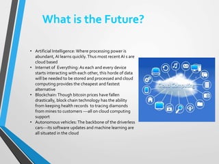 What is the Future?
• Artificial Intelligence: Where processing power is
abundant, AI learns quickly.Thus most recent AI s are
cloud based
• Internet of Everything: As each and every device
starts interacting with each other, this horde of data
will be needed to be stored and processed and cloud
computing provides the cheapest and fastest
alternative
• Blockchain:Though bitcoin prices have fallen
drastically, block chain technology has the ability
from keeping health records to tracing diamonds
from mines to customers ---all on cloud computing
support
• Autonomous vehicles:The backbone of the driverless
cars---its software updates and machine learning are
all situated in the cloud
 