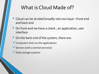 What is Cloud Made of?
• Cloud can be divided broadly into two layer –front end
and back end
• On front end we have a client , an application, user
interface
• On the back end of the system, there are:
Computers that run the applications
Servers (with a central server(s))
Data storage systems
 