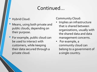 Continued…
• Hybrid Cloud:
• Means, using both private and
public clouds, depending on
their purpose.
• For example, public cloud can
be used to interact with
customers, while keeping
their data secured through a
private cloud.
Community Cloud:
• Implies an infrastructure
that is shared between
organizations, usually with
the shared data and data
management concerns.
• For example, a
community cloud can
belong to a government of
a single country.
 