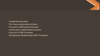 4-pipelined data paths
Four issue superscalar processor -
Fine-grain multithreaded processor
Coarse grain multithreaded processor
Dual core 2-CMP Processor
Simultaneous Multithreaded (SMT) Processor
 