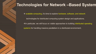 Technologies for Network –Based System
 scalable computing ,it’s time to explore hardware, software, and network
technologies for distributed computing system design and applications.
In particular, we will focus on viable approaches to building distributed operating
systems for handling massive parallelism in a distributed environment.
 