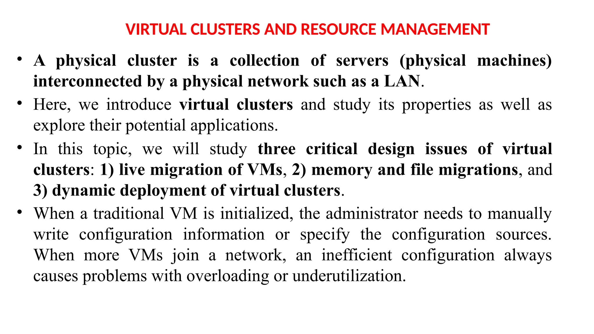 VIRTUAL CLUSTERS AND RESOURCE MANAGEMENT
• A physical cluster is a collection of servers (physical machines)
interconnected by a physical network such as a LAN.
• Here, we introduce virtual clusters and study its properties as well as
explore their potential applications.
• In this topic, we will study three critical design issues of virtual
clusters: 1) live migration of VMs, 2) memory and file migrations, and
3) dynamic deployment of virtual clusters.
• When a traditional VM is initialized, the administrator needs to manually
write configuration information or specify the configuration sources.
When more VMs join a network, an inefficient configuration always
causes problems with overloading or underutilization.
 