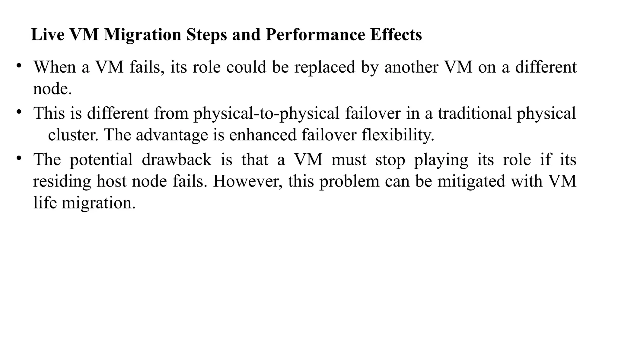 Live VM Migration Steps and Performance Effects
• When a VM fails, its role could be replaced by another VM on a different
node.
• This is different from physical-to-physical failover in a traditional physical
cluster. The advantage is enhanced failover flexibility.
• The potential drawback is that a VM must stop playing its role if its
residing host node fails. However, this problem can be mitigated with VM
life migration.
 