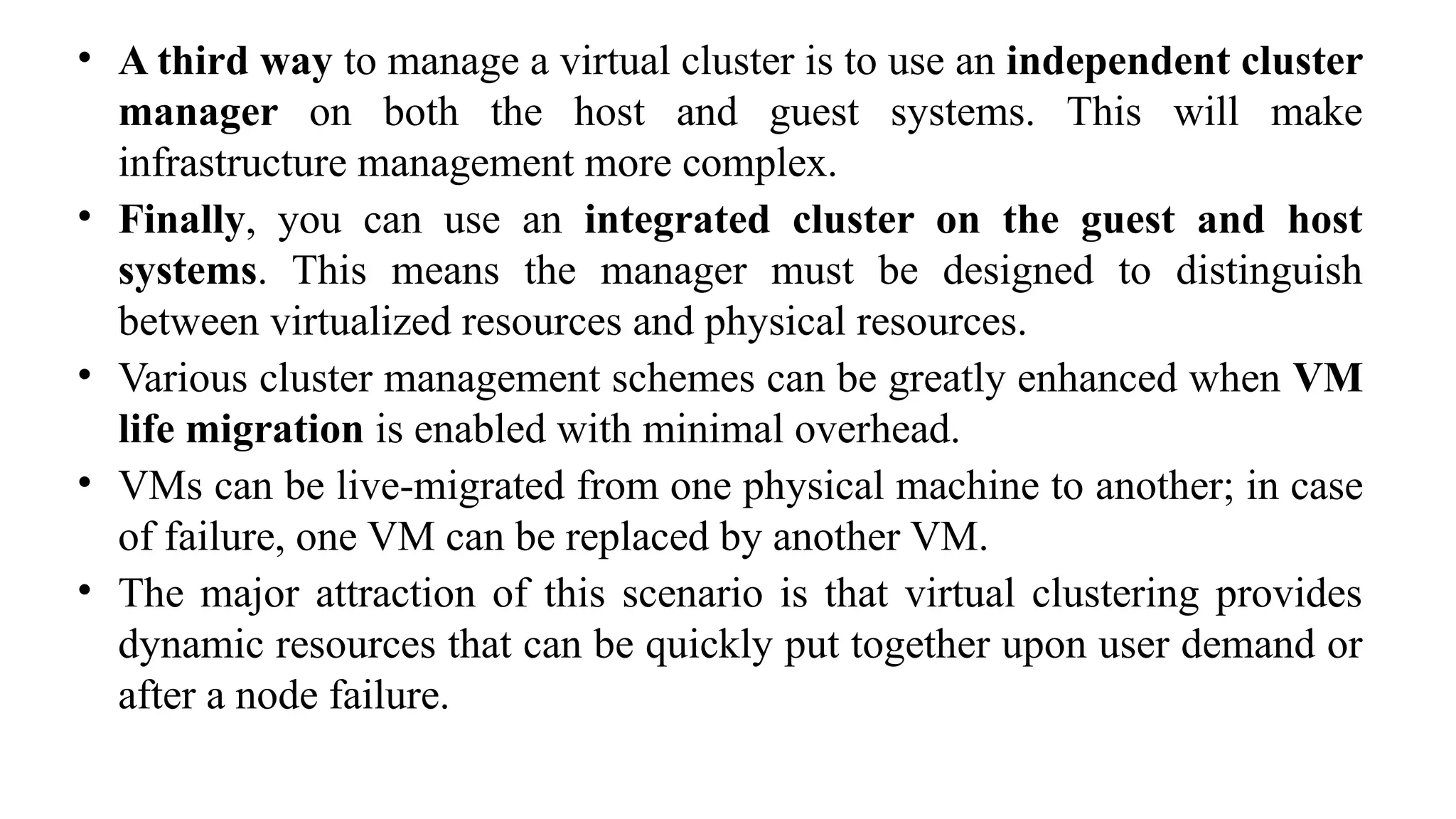 • A third way to manage a virtual cluster is to use an independent cluster
manager on both the host and guest systems. This will make
infrastructure management more complex.
• Finally, you can use an integrated cluster on the guest and host
systems. This means the manager must be designed to distinguish
between virtualized resources and physical resources.
• Various cluster management schemes can be greatly enhanced when VM
life migration is enabled with minimal overhead.
• VMs can be live-migrated from one physical machine to another; in case
of failure, one VM can be replaced by another VM.
• The major attraction of this scenario is that virtual clustering provides
dynamic resources that can be quickly put together upon user demand or
after a node failure.
 
