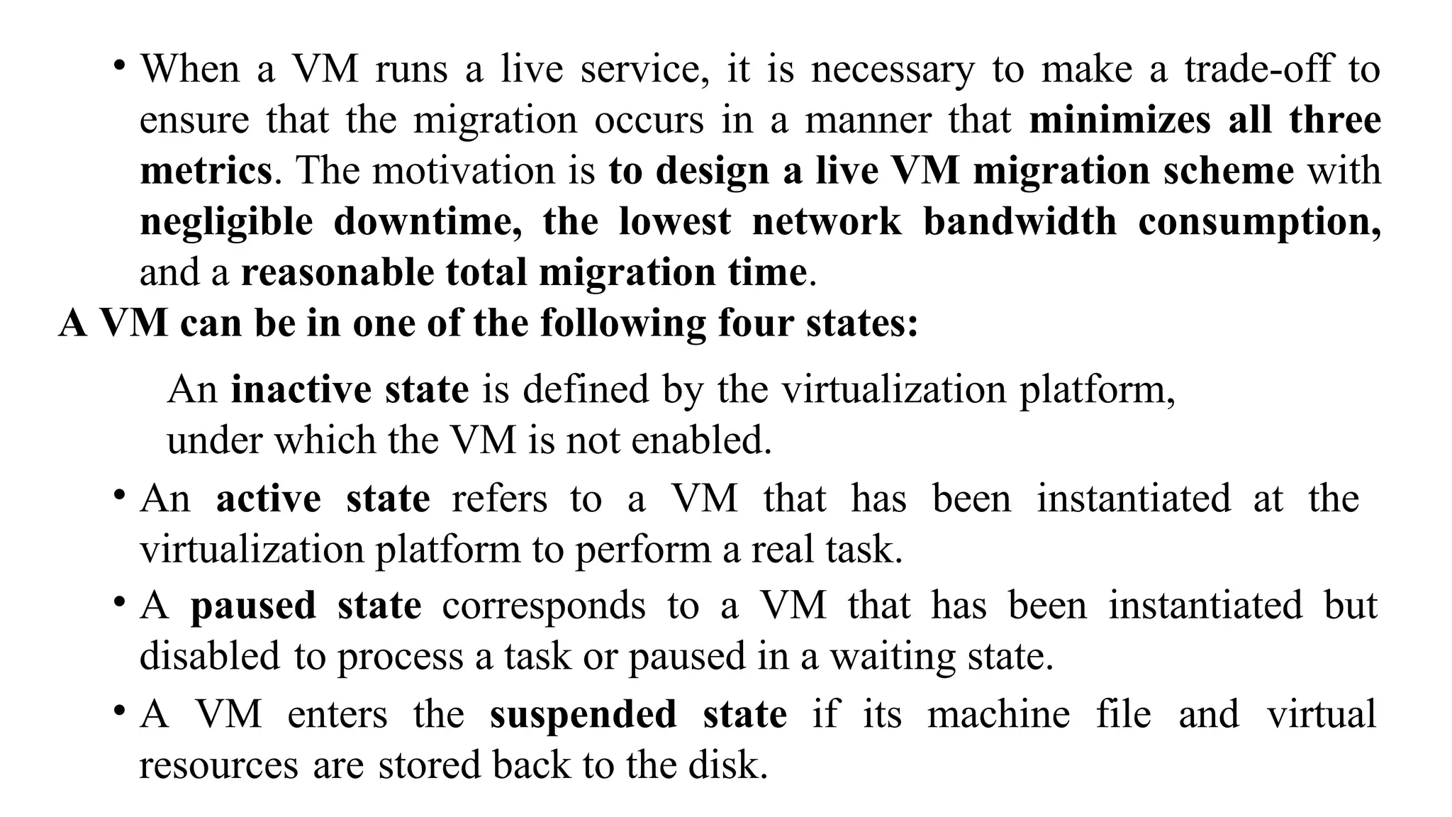 • When a VM runs a live service, it is necessary to make a trade-off to
ensure that the migration occurs in a manner that minimizes all three
metrics. The motivation is to design a live VM migration scheme with
negligible downtime, the lowest network bandwidth consumption,
and a reasonable total migration time.
A VM can be in one of the following four states:
An inactive state is defined by the virtualization platform,
under which the VM is not enabled.
• An active state refers to a VM that has been instantiated at the
virtualization platform to perform a real task.
• A paused state corresponds to a VM that has been instantiated but
disabled to process a task or paused in a waiting state.
• A VM enters the suspended state if its machine file and virtual
resources are stored back to the disk.
 