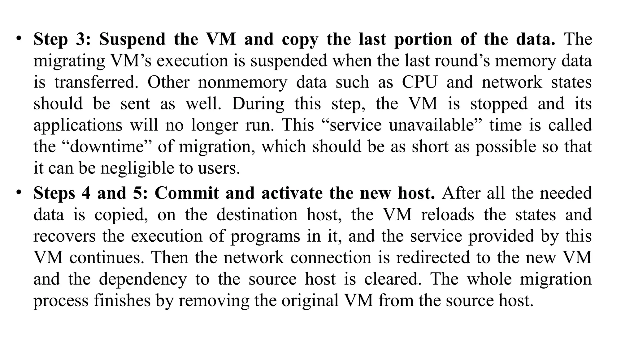• Step 3: Suspend the VM and copy the last portion of the data. The
migrating VM’s execution is suspended when the last round’s memory data
is transferred. Other nonmemory data such as CPU and network states
should be sent as well. During this step, the VM is stopped and its
applications will no longer run. This “service unavailable” time is called
the “downtime” of migration, which should be as short as possible so that
it can be negligible to users.
• Steps 4 and 5: Commit and activate the new host. After all the needed
data is copied, on the destination host, the VM reloads the states and
recovers the execution of programs in it, and the service provided by this
VM continues. Then the network connection is redirected to the new VM
and the dependency to the source host is cleared. The whole migration
process finishes by removing the original VM from the source host.
 