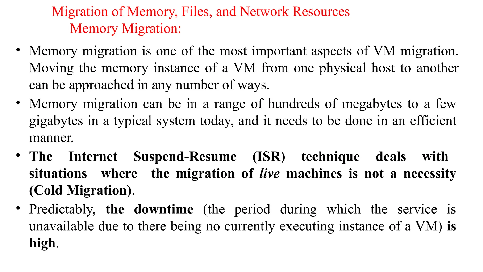 Migration of Memory, Files, and Network Resources
Memory Migration:
• Memory migration is one of the most important aspects of VM migration.
Moving the memory instance of a VM from one physical host to another
can be approached in any number of ways.
• Memory migration can be in a range of hundreds of megabytes to a few
gigabytes in a typical system today, and it needs to be done in an efficient
manner.
• The Internet Suspend-Resume (ISR) technique deals with
situations where the migration of live machines is not a necessity
(Cold Migration).
• Predictably, the downtime (the period during which the service is
unavailable due to there being no currently executing instance of a VM) is
high.
 