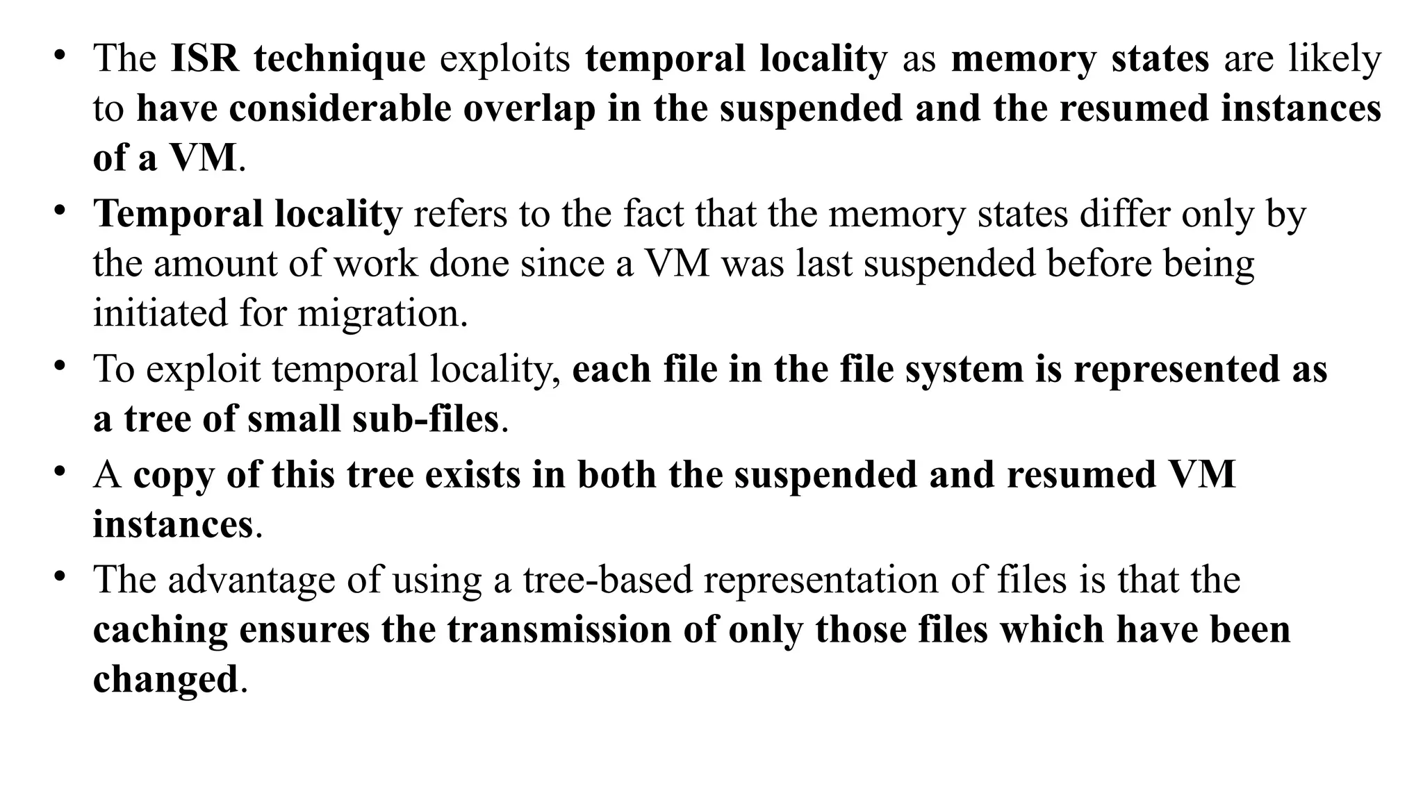 • The ISR technique exploits temporal locality as memory states are likely
to have considerable overlap in the suspended and the resumed instances
of a VM.
• Temporal locality refers to the fact that the memory states differ only by
the amount of work done since a VM was last suspended before being
initiated for migration.
• To exploit temporal locality, each file in the file system is represented as
a tree of small sub-files.
• A copy of this tree exists in both the suspended and resumed VM
instances.
• The advantage of using a tree-based representation of files is that the
caching ensures the transmission of only those files which have been
changed.
 