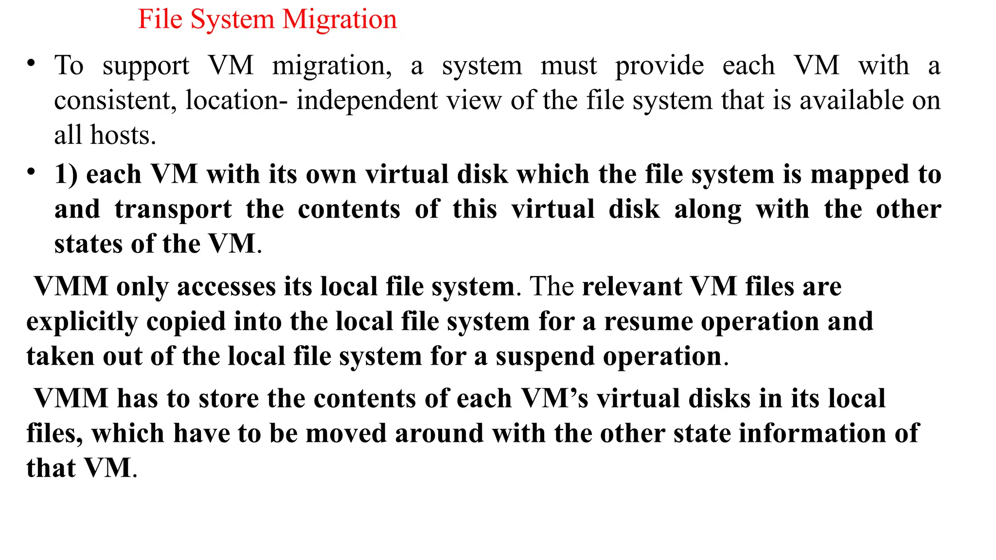 File System Migration
• To support VM migration, a system must provide each VM with a
consistent, location- independent view of the file system that is available on
all hosts.
• 1) each VM with its own virtual disk which the file system is mapped to
and transport the contents of this virtual disk along with the other
states of the VM.
VMM only accesses its local file system. The relevant VM files are
explicitly copied into the local file system for a resume operation and
taken out of the local file system for a suspend operation.
VMM has to store the contents of each VM’s virtual disks in its local
files, which have to be moved around with the other state information of
that VM.
 