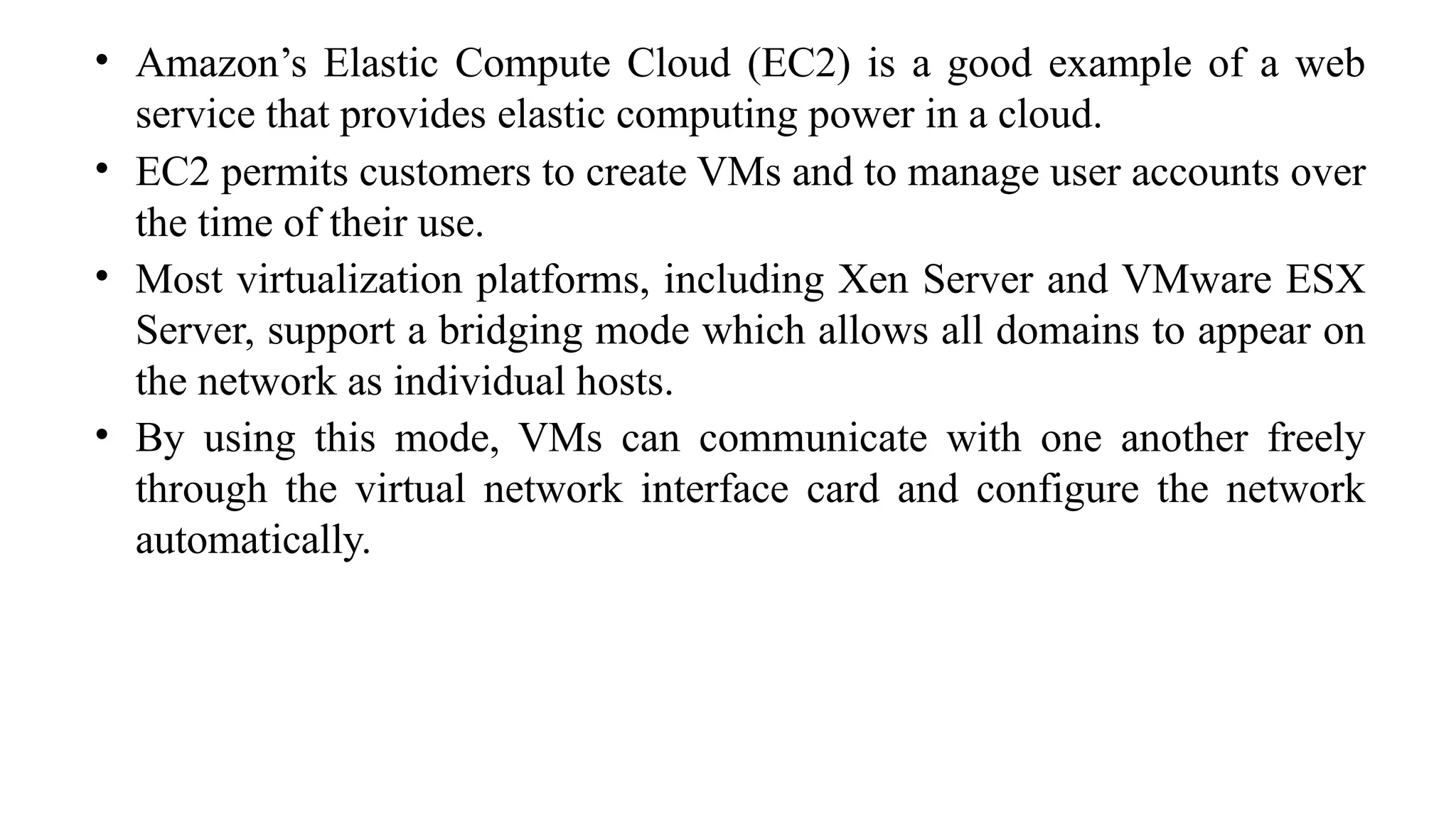 • Amazon’s Elastic Compute Cloud (EC2) is a good example of a web
service that provides elastic computing power in a cloud.
• EC2 permits customers to create VMs and to manage user accounts over
the time of their use.
• Most virtualization platforms, including Xen Server and VMware ESX
Server, support a bridging mode which allows all domains to appear on
the network as individual hosts.
• By using this mode, VMs can communicate with one another freely
through the virtual network interface card and configure the network
automatically.
 