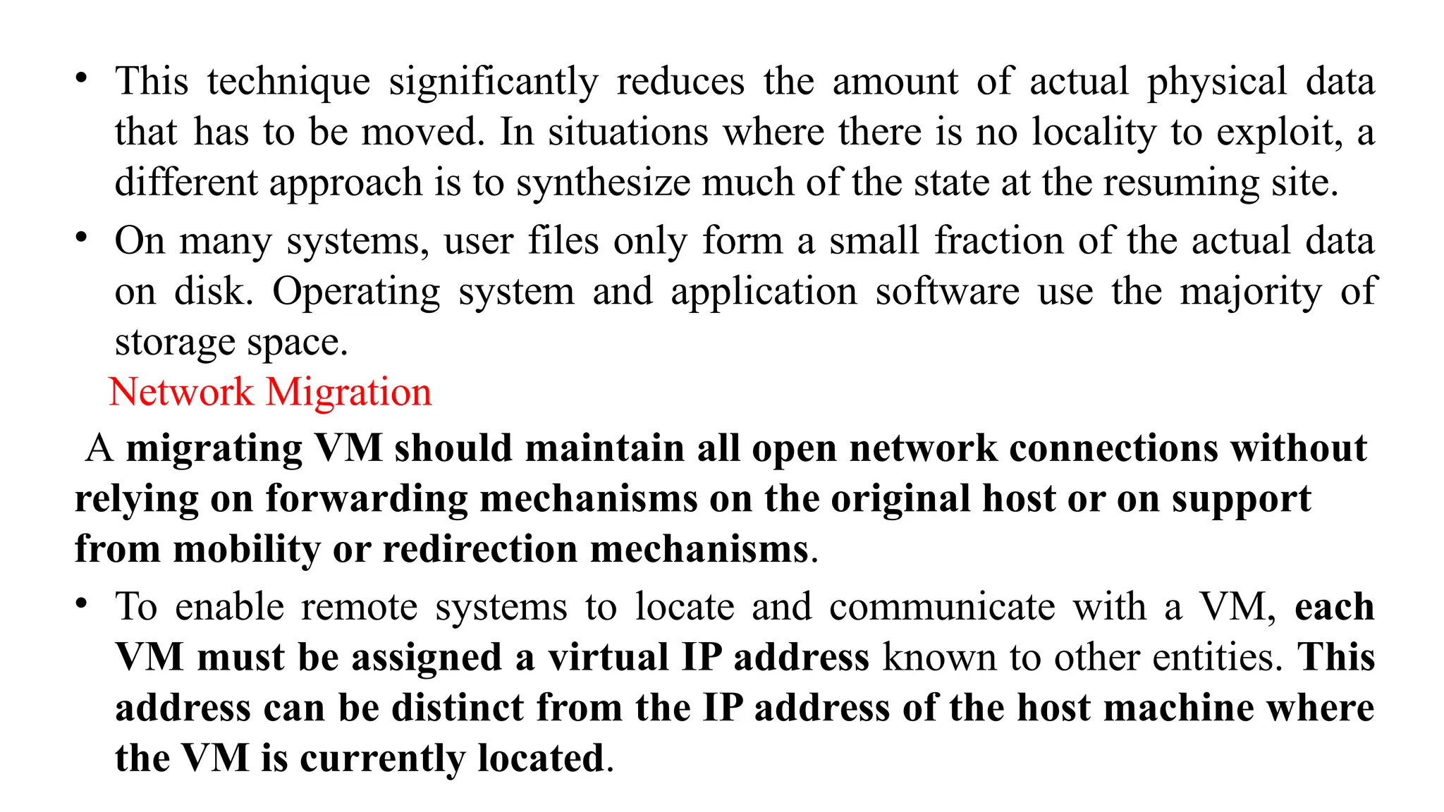 • This technique significantly reduces the amount of actual physical data
that has to be moved. In situations where there is no locality to exploit, a
different approach is to synthesize much of the state at the resuming site.
• On many systems, user files only form a small fraction of the actual data
on disk. Operating system and application software use the majority of
storage space.
Network Migration
A migrating VM should maintain all open network connections without
relying on forwarding mechanisms on the original host or on support
from mobility or redirection mechanisms.
• To enable remote systems to locate and communicate with a VM, each
VM must be assigned a virtual IP address known to other entities. This
address can be distinct from the IP address of the host machine where
the VM is currently located.
 