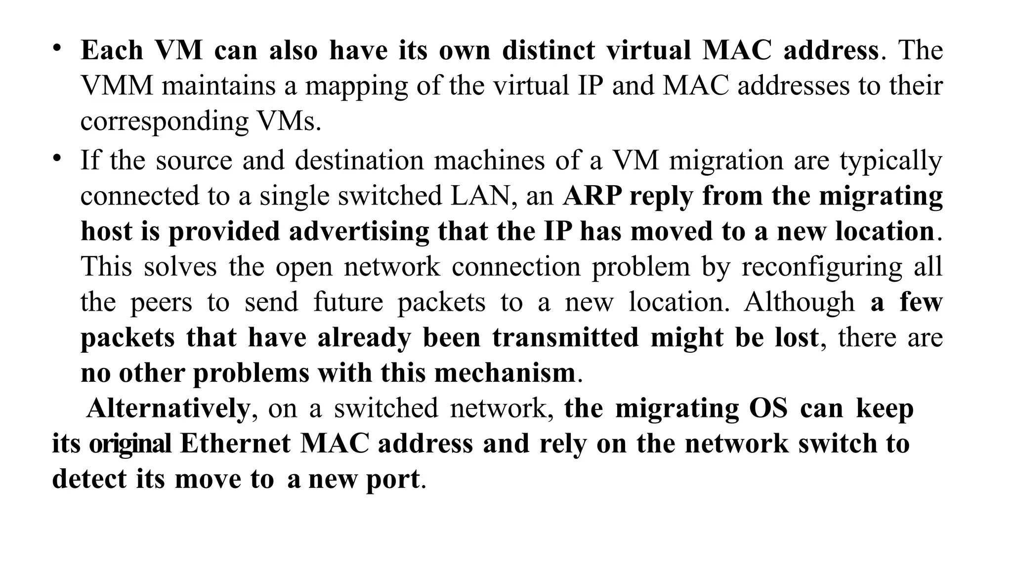 • Each VM can also have its own distinct virtual MAC address. The
VMM maintains a mapping of the virtual IP and MAC addresses to their
corresponding VMs.
• If the source and destination machines of a VM migration are typically
connected to a single switched LAN, an ARP reply from the migrating
host is provided advertising that the IP has moved to a new location.
This solves the open network connection problem by reconfiguring all
the peers to send future packets to a new location. Although a few
packets that have already been transmitted might be lost, there are
no other problems with this mechanism.
Alternatively, on a switched network, the migrating OS can keep
its original Ethernet MAC address and rely on the network switch to
detect its move to a new port.
 