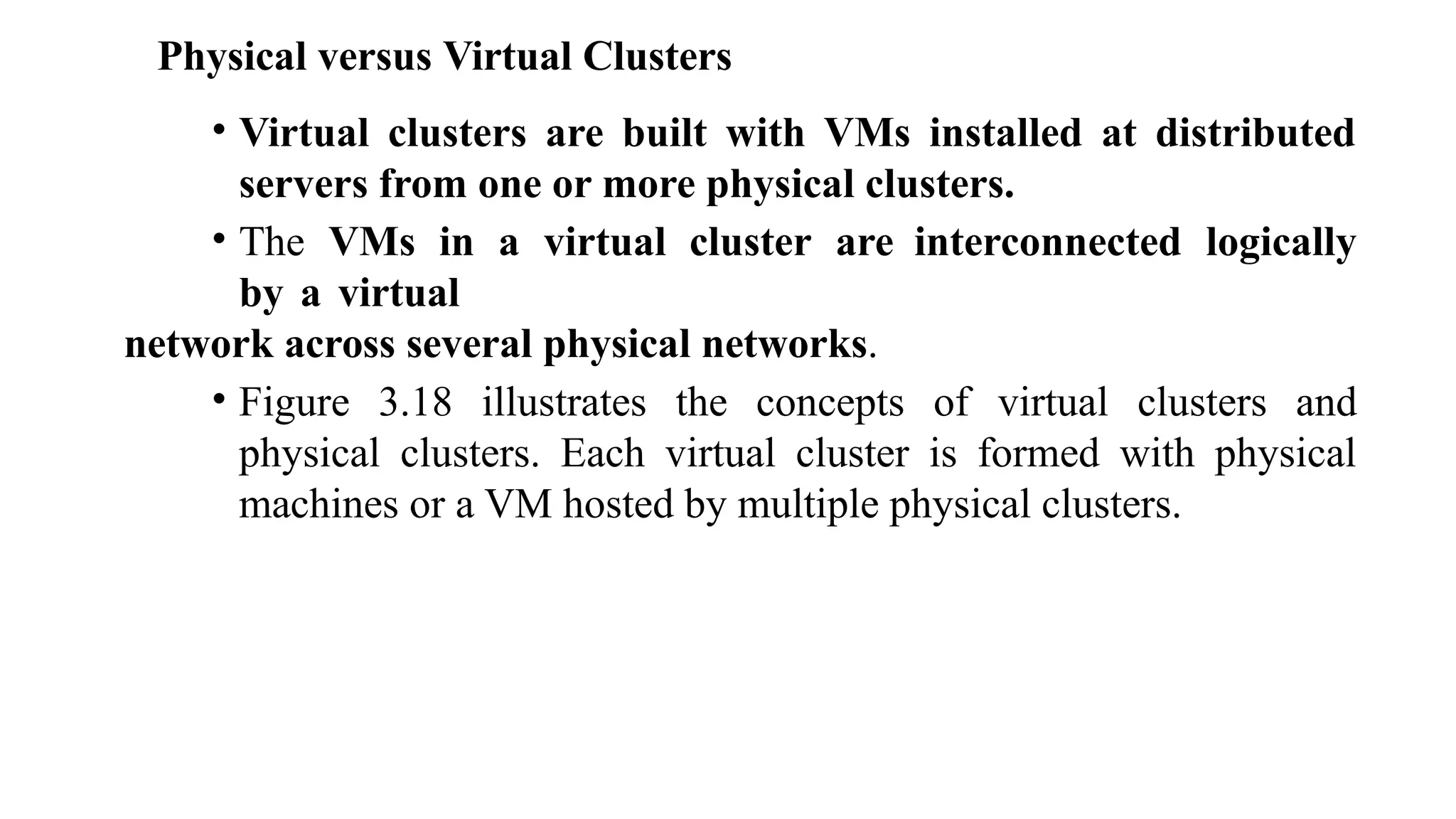 Physical versus Virtual Clusters
• Virtual clusters are built with VMs installed at distributed
servers from one or more physical clusters.
• The VMs in a virtual cluster are interconnected logically
by a virtual
network across several physical networks.
• Figure 3.18 illustrates the concepts of virtual clusters and
physical clusters. Each virtual cluster is formed with physical
machines or a VM hosted by multiple physical clusters.
 