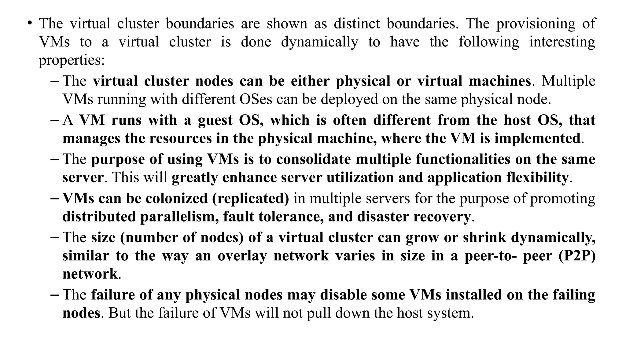 • The virtual cluster boundaries are shown as distinct boundaries. The provisioning of
VMs to a virtual cluster is done dynamically to have the following interesting
properties:
– The virtual cluster nodes can be either physical or virtual machines. Multiple
VMs running with different OSes can be deployed on the same physical node.
– A VM runs with a guest OS, which is often different from the host OS, that
manages the resources in the physical machine, where the VM is implemented.
– The purpose of using VMs is to consolidate multiple functionalities on the same
server. This will greatly enhance server utilization and application flexibility.
– VMs can be colonized (replicated) in multiple servers for the purpose of promoting
distributed parallelism, fault tolerance, and disaster recovery.
– The size (number of nodes) of a virtual cluster can grow or shrink dynamically,
similar to the way an overlay network varies in size in a peer-to- peer (P2P)
network.
– The failure of any physical nodes may disable some VMs installed on the failing
nodes. But the failure of VMs will not pull down the host system.
 