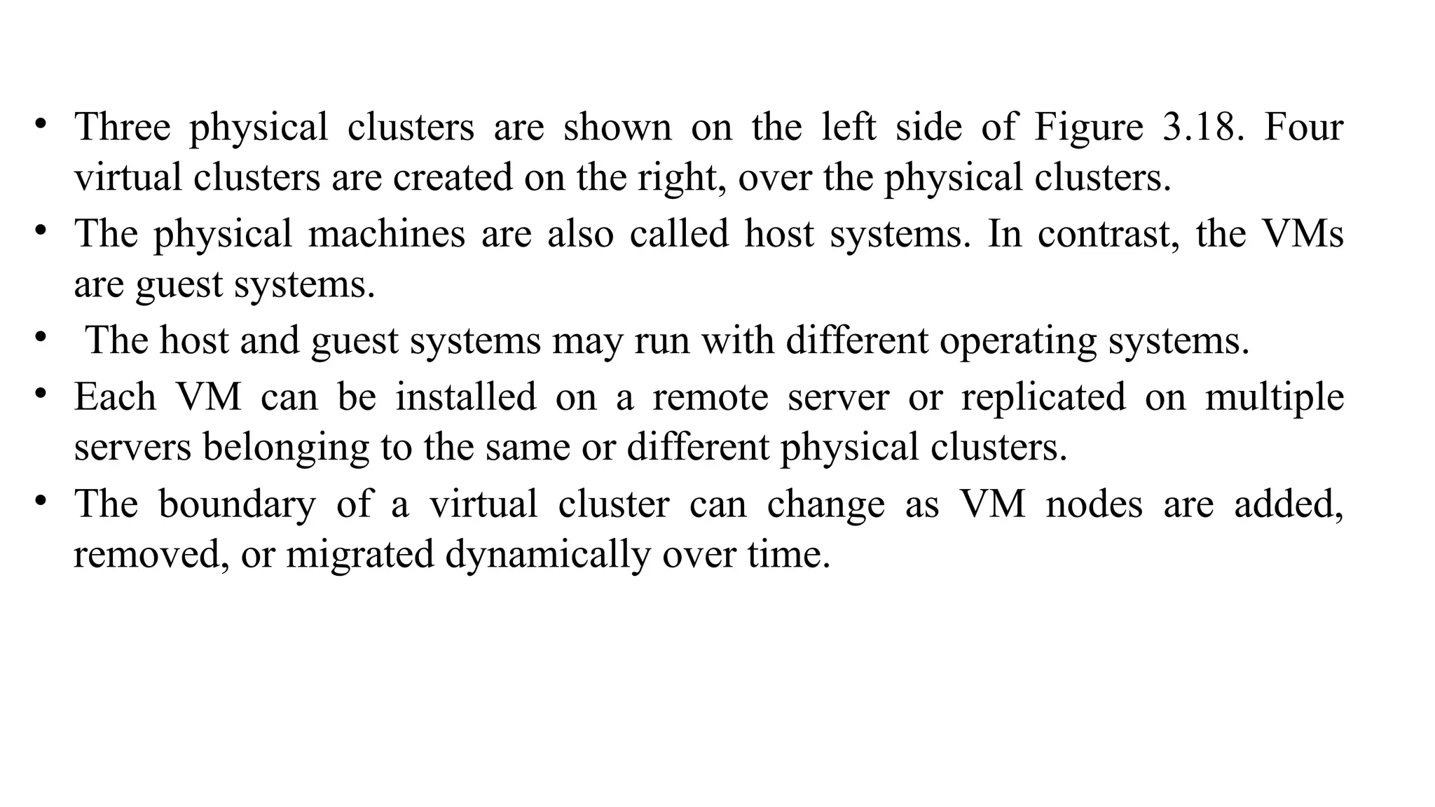 • Three physical clusters are shown on the left side of Figure 3.18. Four
virtual clusters are created on the right, over the physical clusters.
• The physical machines are also called host systems. In contrast, the VMs
are guest systems.
• The host and guest systems may run with different operating systems.
• Each VM can be installed on a remote server or replicated on multiple
servers belonging to the same or different physical clusters.
• The boundary of a virtual cluster can change as VM nodes are added,
removed, or migrated dynamically over time.
 