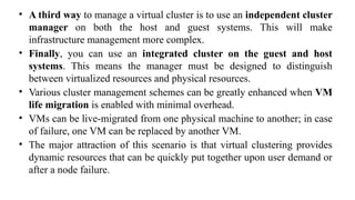• A third way to manage a virtual cluster is to use an independent cluster
manager on both the host and guest systems. This will make
infrastructure management more complex.
• Finally, you can use an integrated cluster on the guest and host
systems. This means the manager must be designed to distinguish
between virtualized resources and physical resources.
• Various cluster management schemes can be greatly enhanced when VM
life migration is enabled with minimal overhead.
• VMs can be live-migrated from one physical machine to another; in case
of failure, one VM can be replaced by another VM.
• The major attraction of this scenario is that virtual clustering provides
dynamic resources that can be quickly put together upon user demand or
after a node failure.
 