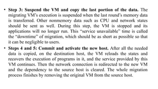 • Step 3: Suspend the VM and copy the last portion of the data. The
migrating VM’s execution is suspended when the last round’s memory data
is transferred. Other nonmemory data such as CPU and network states
should be sent as well. During this step, the VM is stopped and its
applications will no longer run. This “service unavailable” time is called
the “downtime” of migration, which should be as short as possible so that
it can be negligible to users.
• Steps 4 and 5: Commit and activate the new host. After all the needed
data is copied, on the destination host, the VM reloads the states and
recovers the execution of programs in it, and the service provided by this
VM continues. Then the network connection is redirected to the new VM
and the dependency to the source host is cleared. The whole migration
process finishes by removing the original VM from the source host.
 
