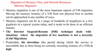 Migration of Memory, Files, and Network Resources
Memory Migration:
• Memory migration is one of the most important aspects of VM migration.
Moving the memory instance of a VM from one physical host to another
can be approached in any number of ways.
• Memory migration can be in a range of hundreds of megabytes to a few
gigabytes in a typical system today, and it needs to be done in an efficient
manner.
• The Internet Suspend-Resume (ISR) technique deals with
situations where the migration of live machines is not a necessity
(Cold Migration).
• Predictably, the downtime (the period during which the service is
unavailable due to there being no currently executing instance of a VM) is
high.
 