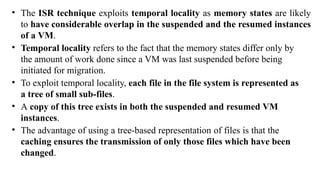 • The ISR technique exploits temporal locality as memory states are likely
to have considerable overlap in the suspended and the resumed instances
of a VM.
• Temporal locality refers to the fact that the memory states differ only by
the amount of work done since a VM was last suspended before being
initiated for migration.
• To exploit temporal locality, each file in the file system is represented as
a tree of small sub-files.
• A copy of this tree exists in both the suspended and resumed VM
instances.
• The advantage of using a tree-based representation of files is that the
caching ensures the transmission of only those files which have been
changed.
 