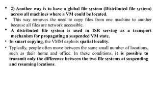  2) Another way is to have a global file system (Distributed file system)
across all machines where a VM could be located.
 This way removes the need to copy files from one machine to another
because all files are network accessible.
 A distributed file system is used in ISR serving as a transport
mechanism for propagating a suspended VM state.
• In smart copying, the VMM exploits spatial locality.
• Typically, people often move between the same small number of locations,
such as their home and office. In these conditions, it is possible to
transmit only the difference between the two file systems at suspending
and resuming locations.
 