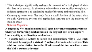 • This technique significantly reduces the amount of actual physical data
that has to be moved. In situations where there is no locality to exploit, a
different approach is to synthesize much of the state at the resuming site.
• On many systems, user files only form a small fraction of the actual data
on disk. Operating system and application software use the majority of
storage space.
Network Migration
A migrating VM should maintain all open network connections without
relying on forwarding mechanisms on the original host or on support
from mobility or redirection mechanisms.
• To enable remote systems to locate and communicate with a VM, each
VM must be assigned a virtual IP address known to other entities. This
address can be distinct from the IP address of the host machine where
the VM is currently located.
 