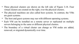 • Three physical clusters are shown on the left side of Figure 3.18. Four
virtual clusters are created on the right, over the physical clusters.
• The physical machines are also called host systems. In contrast, the VMs
are guest systems.
• The host and guest systems may run with different operating systems.
• Each VM can be installed on a remote server or replicated on multiple
servers belonging to the same or different physical clusters.
• The boundary of a virtual cluster can change as VM nodes are added,
removed, or migrated dynamically over time.
 