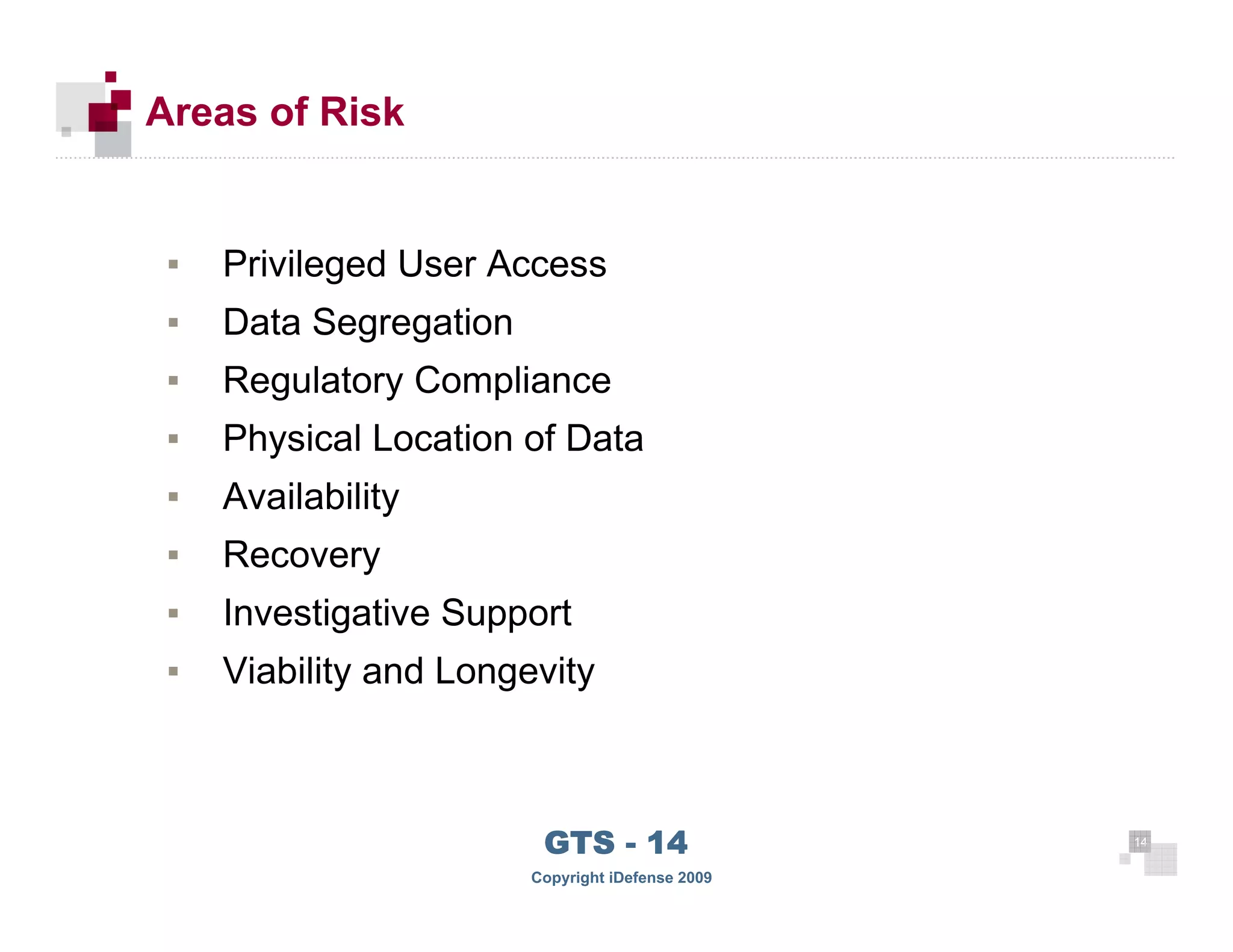 Areas of Risk


       ▪   Privileged User Access
       ▪   Data Segregation
       ▪   Regulatory Compliance
       ▪   Physical Location of Data
       ▪   Availability
       ▪   Recovery
       ▪   Investigative Support
       ▪   Viability and Longevity



 14
                               GTS - 14                 14

14
                              Copyright iDefense 2009
 