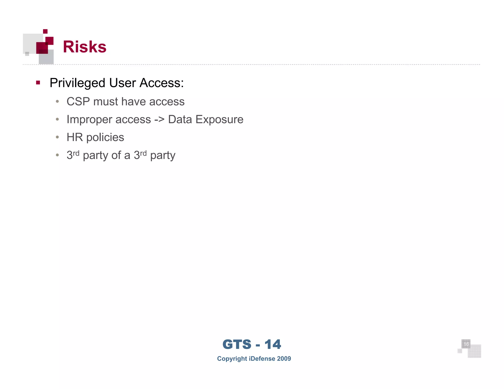 Risks

      Privileged User Access:
      • CSP must have access
      • Improper access -> Data Exposure
      • HR policies
      • 3rd party of a 3rd party




 16
                                    GTS - 14                 16

16
                                   Copyright iDefense 2009
 
