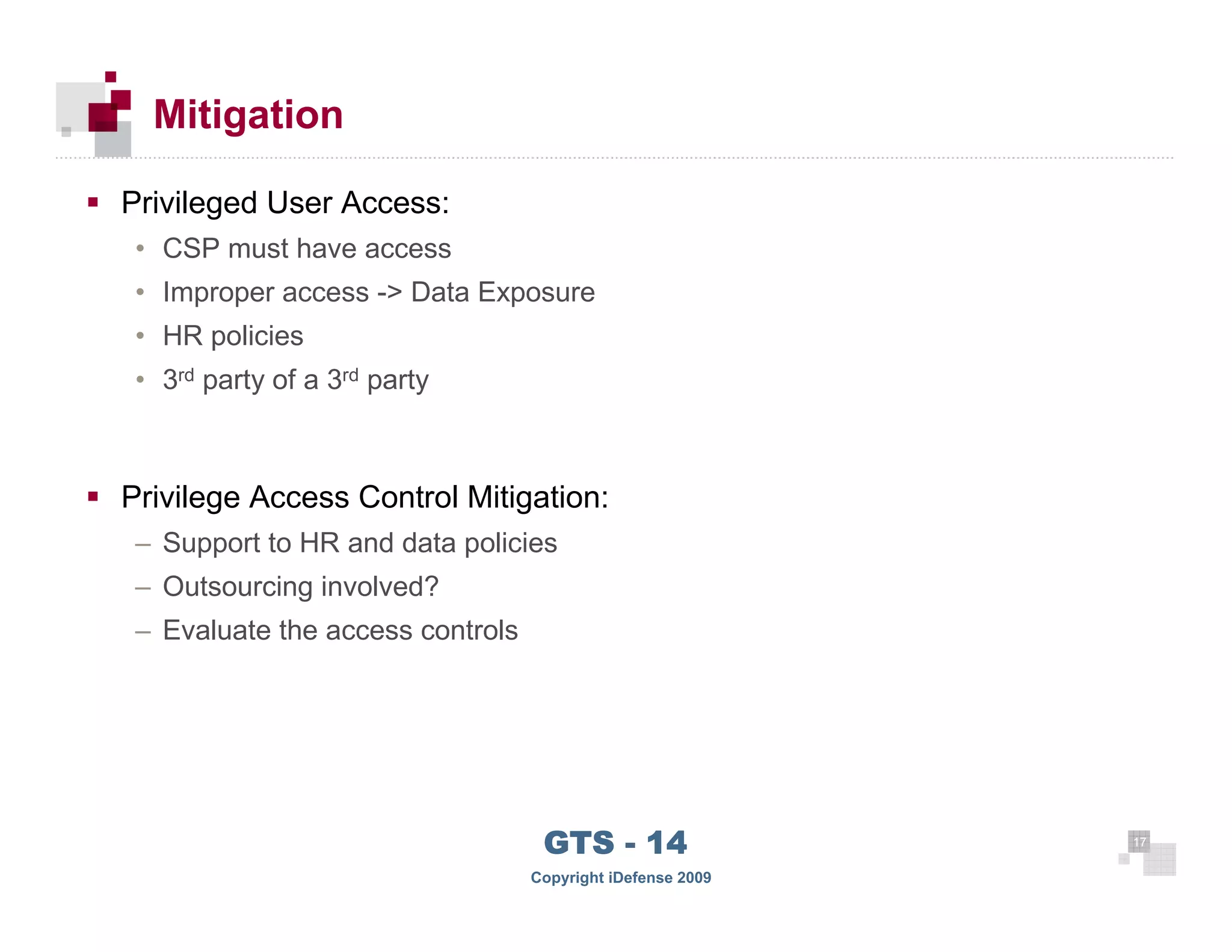 Mitigation

      Privileged User Access:
       • CSP must have access
       • Improper access -> Data Exposure
       • HR policies
       • 3rd party of a 3rd party



      Privilege Access Control Mitigation:
       – Support to HR and data policies
       – Outsourcing involved?
       – Evaluate the access controls




 17
                                         GTS - 14                 17

17
                                        Copyright iDefense 2009
 