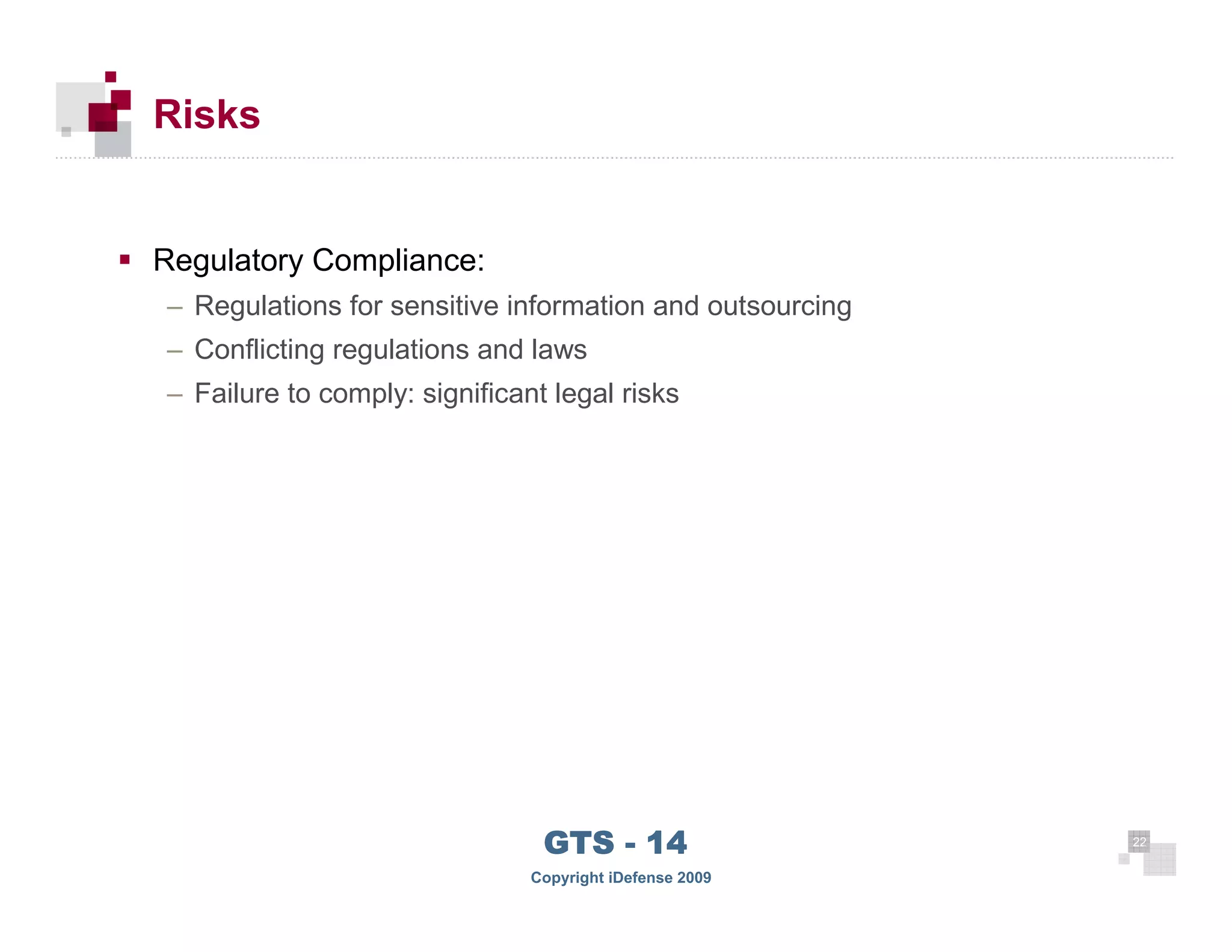 Risks


      Regulatory Compliance:
      – Regulations for sensitive information and outsourcing
      – Conflicting regulations and laws
      – Failure to comply: significant legal risks




 22
                                      GTS - 14                  22

22
                                     Copyright iDefense 2009
 