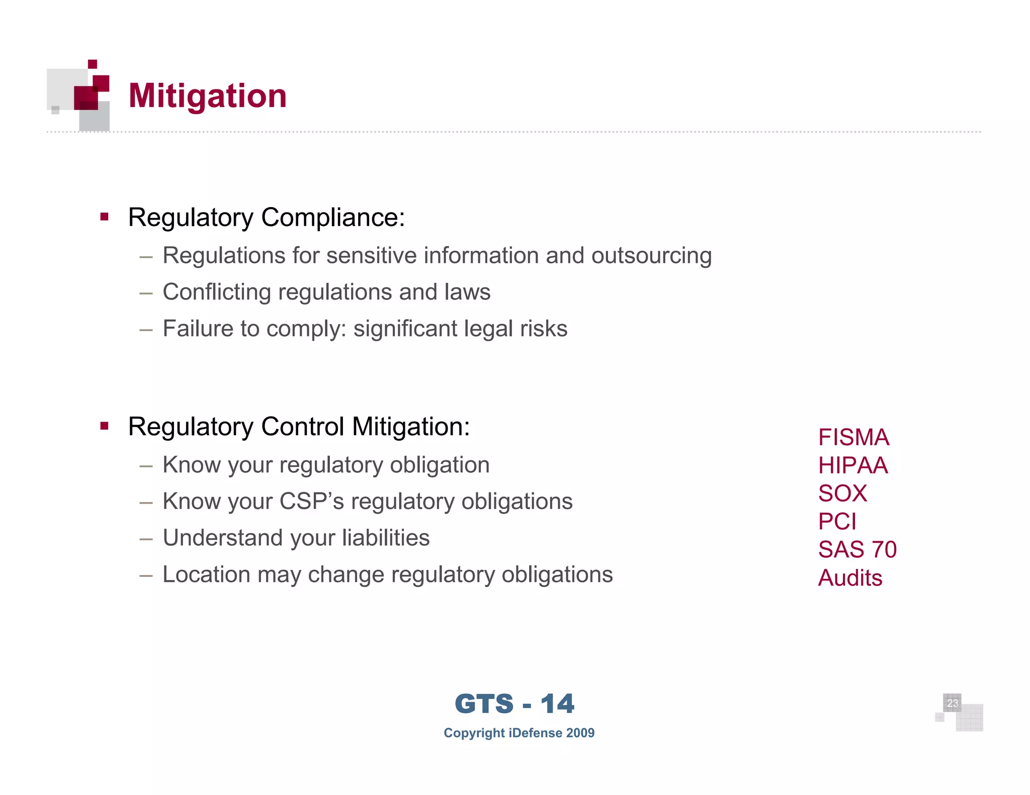 Mitigation


      Regulatory Compliance:
       – Regulations for sensitive information and outsourcing
       – Conflicting regulations and laws
       – Failure to comply: significant legal risks



      Regulatory Control Mitigation:                             FISMA
       – Know your regulatory obligation                         HIPAA
       – Know your CSP’s regulatory obligations                  SOX
                                                                 PCI
       – Understand your liabilities
                                                                 SAS 70
       – Location may change regulatory obligations              Audits




 23
                                        GTS - 14                          23

23
                                       Copyright iDefense 2009
 