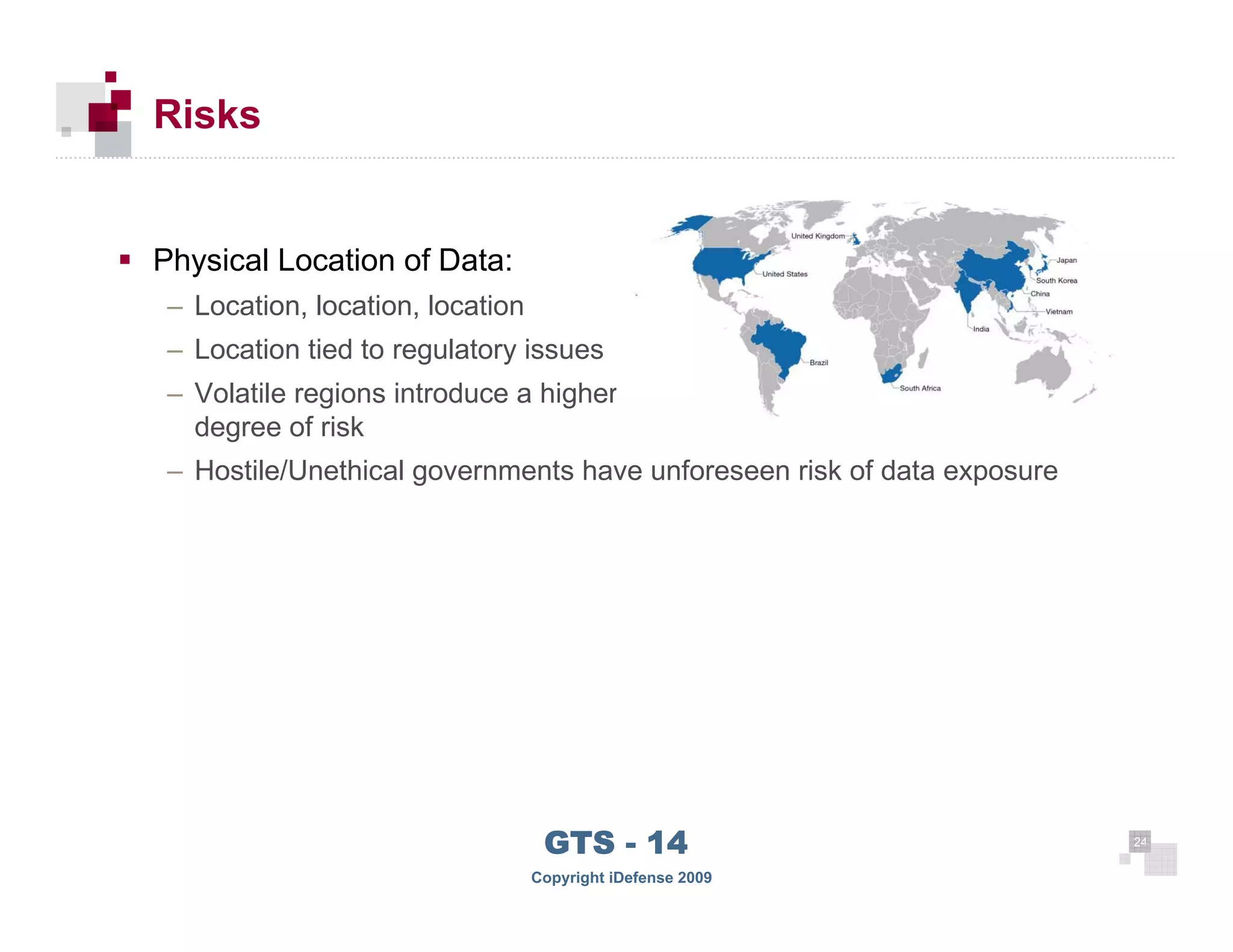 Risks


      Physical Location of Data:
       – Location, location, location
       – Location tied to regulatory issues
       – Volatile regions introduce a higher
         degree of risk
       – Hostile/Unethical governments have unforeseen risk of data exposure




 24
                                         GTS - 14                              24

24
                                        Copyright iDefense 2009
 