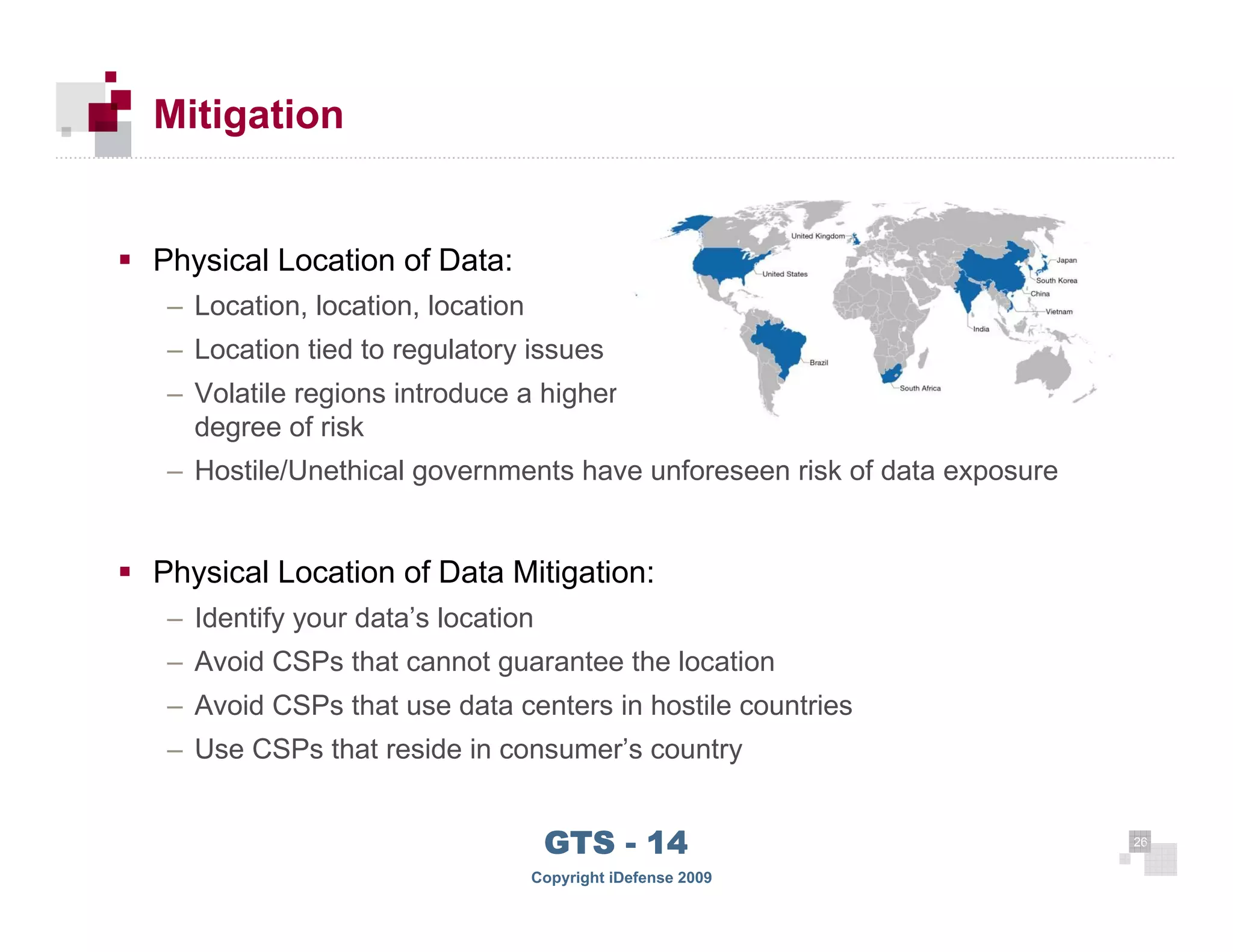 Mitigation


      Physical Location of Data:
       – Location, location, location
       – Location tied to regulatory issues
       – Volatile regions introduce a higher
         degree of risk
       – Hostile/Unethical governments have unforeseen risk of data exposure


      Physical Location of Data Mitigation:
       – Identify your data’s location
       – Avoid CSPs that cannot guarantee the location
       – Avoid CSPs that use data centers in hostile countries
       – Use CSPs that reside in consumer’s country


 26
                                         GTS - 14                              26

26
                                        Copyright iDefense 2009
 