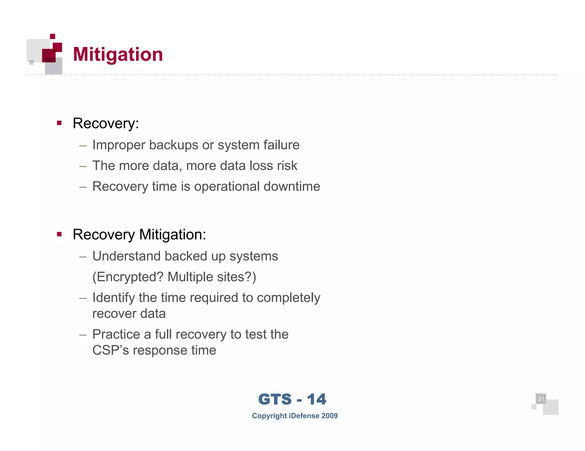 Mitigation


      Recovery:
      – Improper backups or system failure
      – The more data, more data loss risk
      – Recovery time is operational downtime


      Recovery Mitigation:
      – Understand backed up systems
        (Encrypted? Multiple sites?)
      – Identify the time required to completely
        recover data
      – Practice a full recovery to test the
        CSP’s response time



 31
                                       GTS - 14                31

31
                                     Copyright iDefense 2009
 