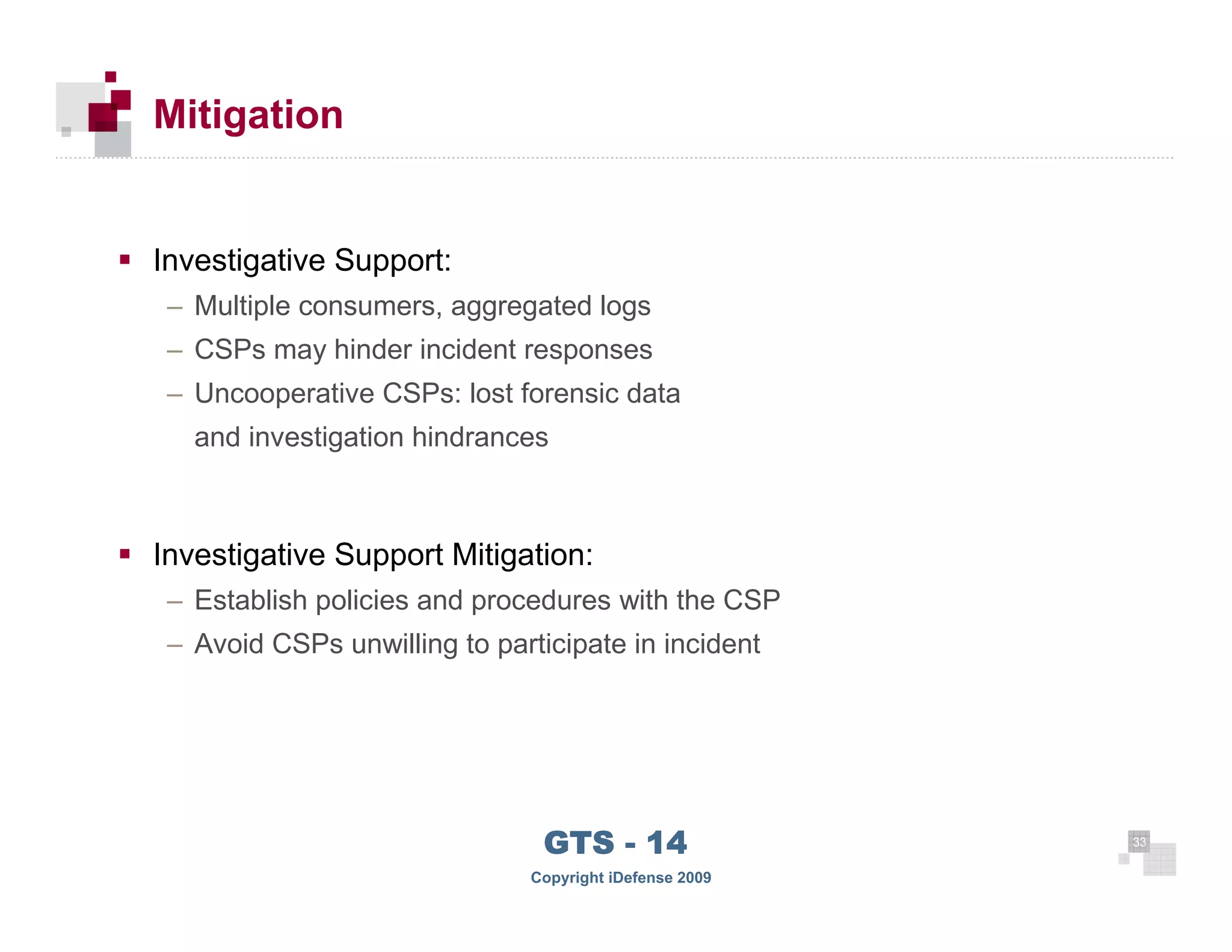 Mitigation


      Investigative Support:
       – Multiple consumers, aggregated logs
       – CSPs may hinder incident responses
       – Uncooperative CSPs: lost forensic data
         and investigation hindrances



      Investigative Support Mitigation:
       – Establish policies and procedures with the CSP
       – Avoid CSPs unwilling to participate in incident




 33
                                      GTS - 14                 33

33
                                     Copyright iDefense 2009
 