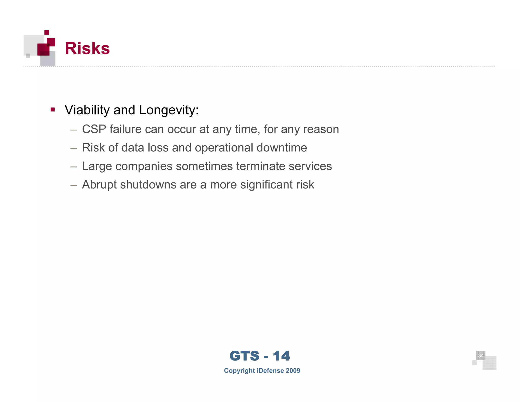 Risks


      Viability and Longevity:
       – CSP failure can occur at any time, for any reason
       – Risk of data loss and operational downtime
       – Large companies sometimes terminate services
       – Abrupt shutdowns are a more significant risk




 34
                                     GTS - 14                 34

34
                                    Copyright iDefense 2009
 