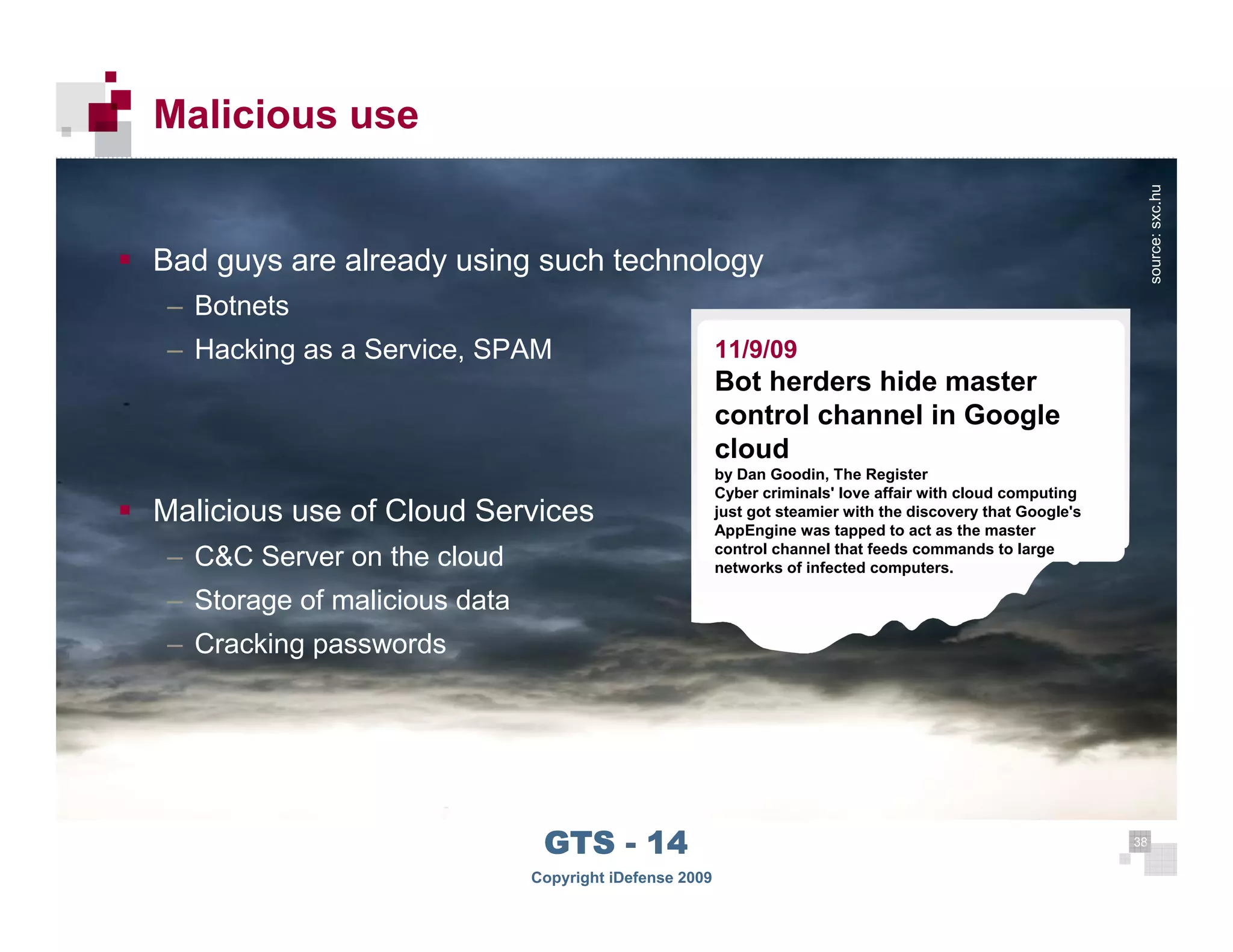 Malicious use




                                                                                                                        source: sxc.hu
      Bad guys are already using such technology
      – Botnets
      – Hacking as a Service, SPAM                            11/9/09
                                                              Bot herders hide master
                                                              control channel in Google
                                                              cloud
                                                              by Dan Goodin, The Register
                                                              Cyber criminals' love affair with cloud computing
      Malicious use of Cloud Services                         just got steamier with the discovery that Google's
                                                              AppEngine was tapped to act as the master
                                                              control channel that feeds commands to large
      – C&C Server on the cloud                               networks of infected computers.

      – Storage of malicious data
      – Cracking passwords




 38
                                     GTS - 14                                                                      38

38
                                    Copyright iDefense 2009
 