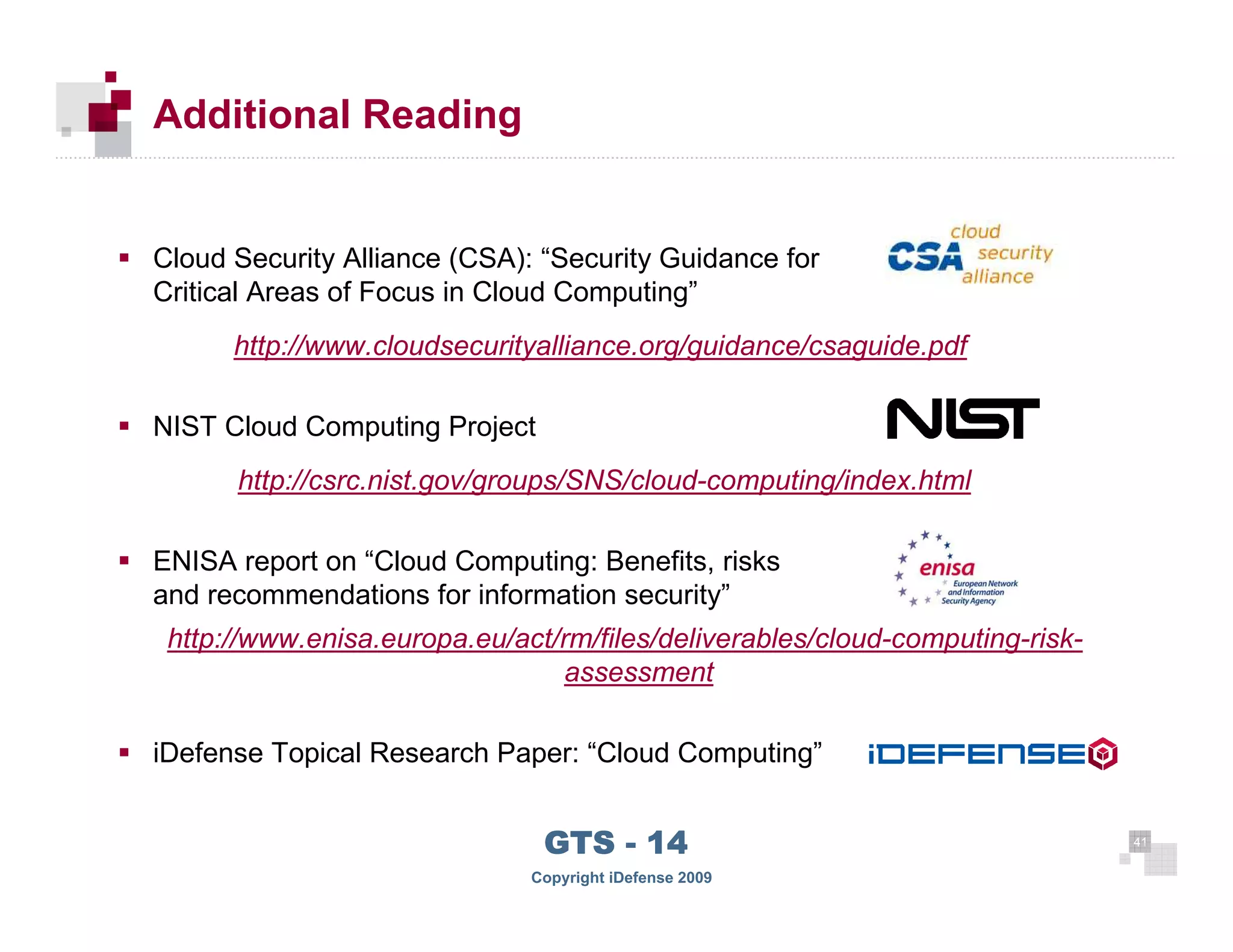 Additional Reading


      Cloud Security Alliance (CSA): “Security Guidance for
      Critical Areas of Focus in Cloud Computing”
            http://www.cloudsecurityalliance.org/guidance/csaguide.pdf

      NIST Cloud Computing Project
            http://csrc.nist.gov/groups/SNS/cloud-computing/index.html

      ENISA report on “Cloud Computing: Benefits, risks
      and recommendations for information security”
       http://www.enisa.europa.eu/act/rm/files/deliverables/cloud-computing-risk-
                                      assessment

      iDefense Topical Research Paper: “Cloud Computing”


 41
                                     GTS - 14                                       41

41
                                    Copyright iDefense 2009
 
