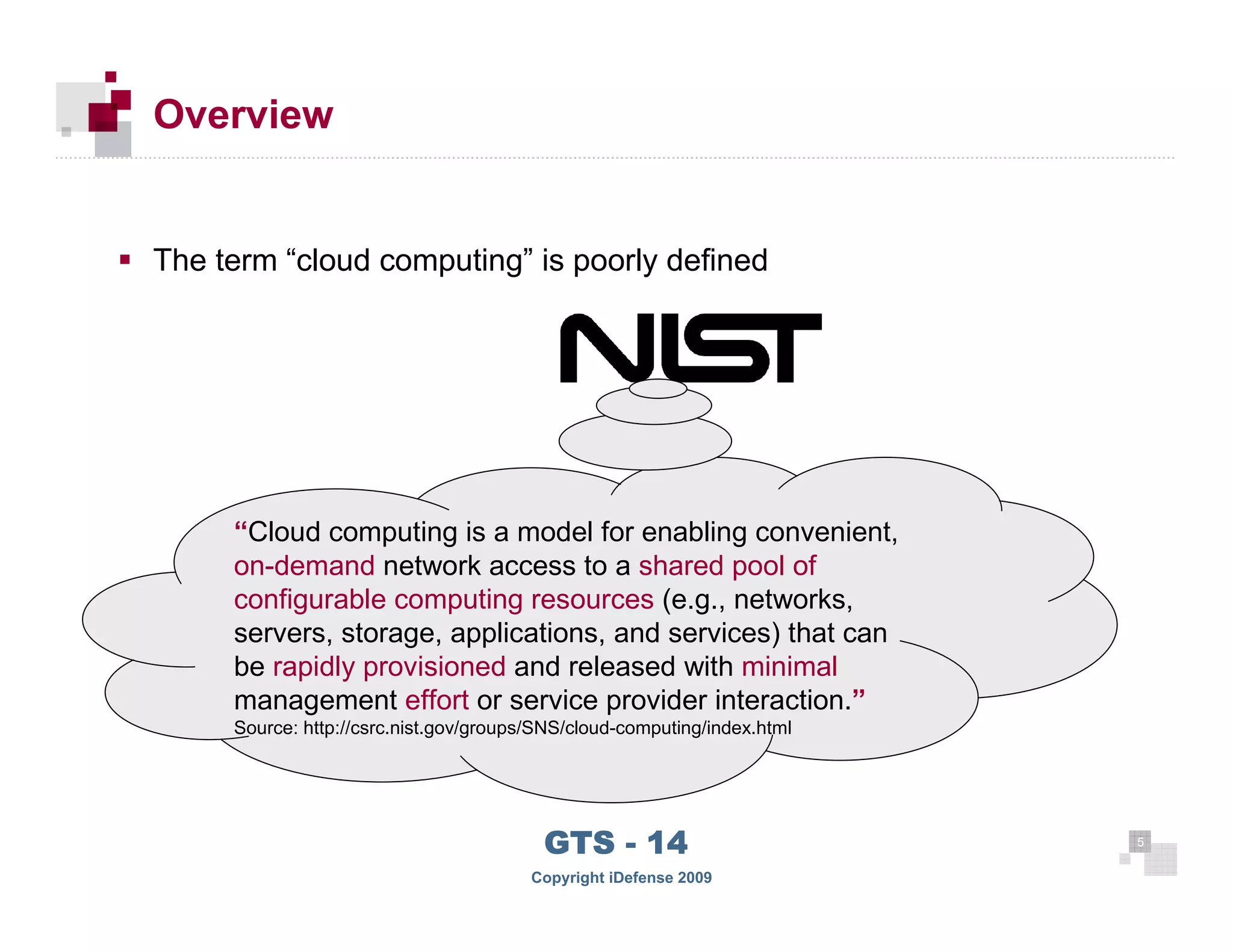 Overview


     The term “cloud computing” is poorly defined




          “Cloud computing is a model for enabling convenient,
          on-demand network access to a shared pool of
          configurable computing resources (e.g., networks,
          servers, storage, applications, and services) that can
          be rapidly provisioned and released with minimal
          management effort or service provider interaction.”
          Source: http://csrc.nist.gov/groups/SNS/cloud-computing/index.html




                                              GTS - 14                         5

55
                                             Copyright iDefense 2009
 
