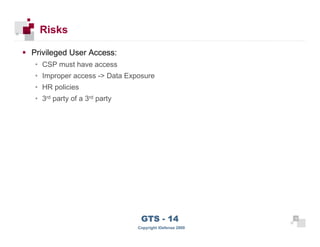 Risks

      Privileged User Access:
      • CSP must have access
      • Improper access -> Data Exposure
      • HR policies
      • 3rd party of a 3rd party




 16
                                    GTS - 14                 16

16
                                   Copyright iDefense 2009
 