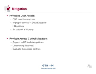 Mitigation

      Privileged User Access:
       • CSP must have access
       • Improper access -> Data Exposure
       • HR policies
       • 3rd party of a 3rd party



      Privilege Access Control Mitigation:
       – Support to HR and data policies
       – Outsourcing involved?
       – Evaluate the access controls




 17
                                         GTS - 14                 17

17
                                        Copyright iDefense 2009
 