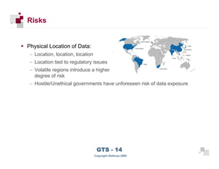 Risks


      Physical Location of Data:
       – Location, location, location
       – Location tied to regulatory issues
       – Volatile regions introduce a higher
         degree of risk
       – Hostile/Unethical governments have unforeseen risk of data exposure




 24
                                         GTS - 14                              24

24
                                        Copyright iDefense 2009
 